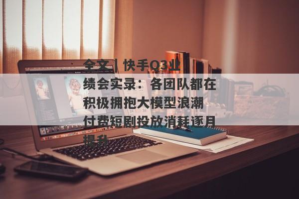 全文 | 快手Q3业绩会实录：各团队都在积极拥抱大模型浪潮 付费短剧投放消耗逐月提升