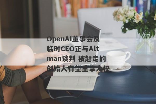 OpenAI董事会及临时CEO正与Altman谈判 被赶走的创始人有望重掌大权