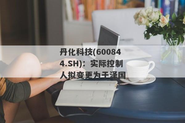 丹化科技(600844.SH)：实际控制人拟变更为于泽国