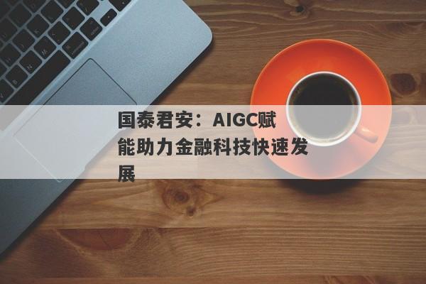 国泰君安：AIGC赋能助力金融科技快速发展