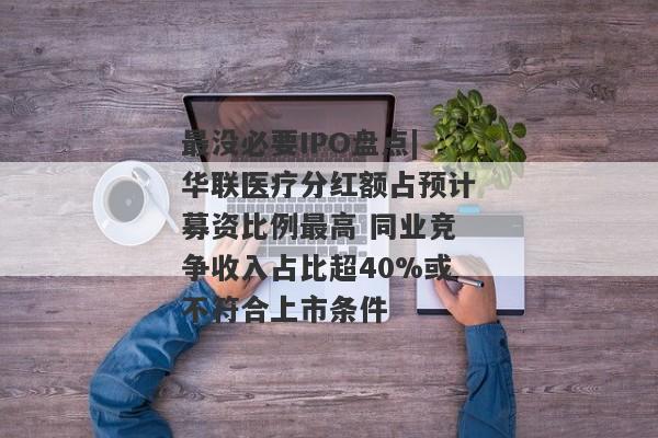 最没必要IPO盘点|华联医疗分红额占预计募资比例最高 同业竞争收入占比超40%或不符合上市条件