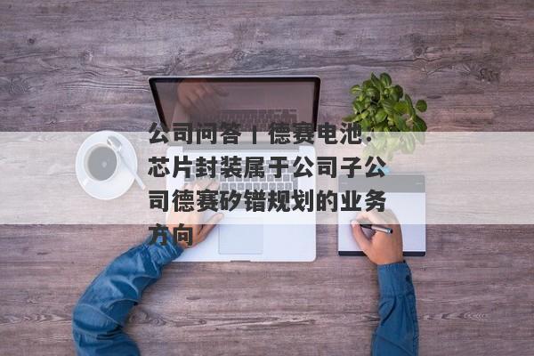 公司问答丨德赛电池：芯片封装属于公司子公司德赛矽镨规划的业务方向