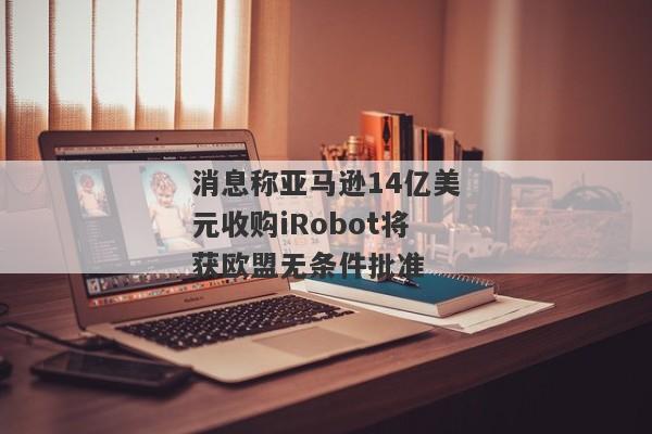 消息称亚马逊14亿美元收购iRobot将获欧盟无条件批准