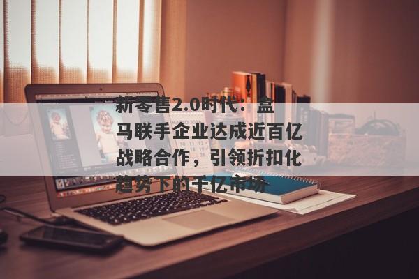 新零售2.0时代：盒马联手企业达成近百亿战略合作，引领折扣化趋势下的千亿市场