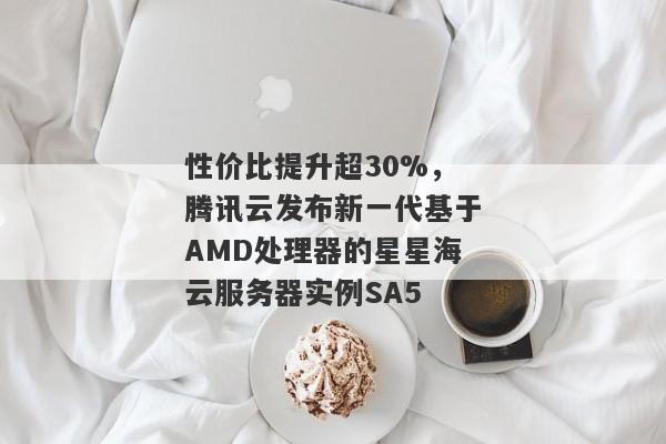 性价比提升超30%，腾讯云发布新一代基于AMD处理器的星星海云服务器实例SA5