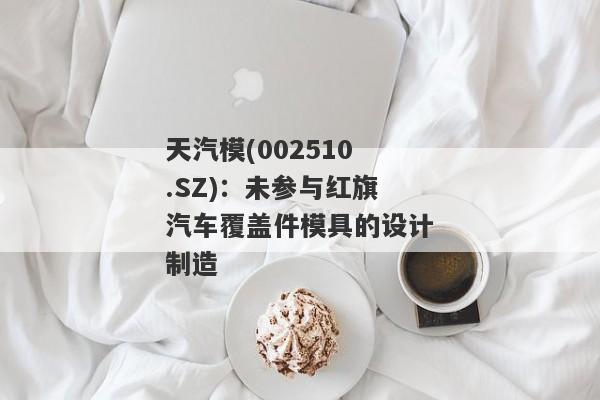 天汽模(002510.SZ)：未参与红旗汽车覆盖件模具的设计制造