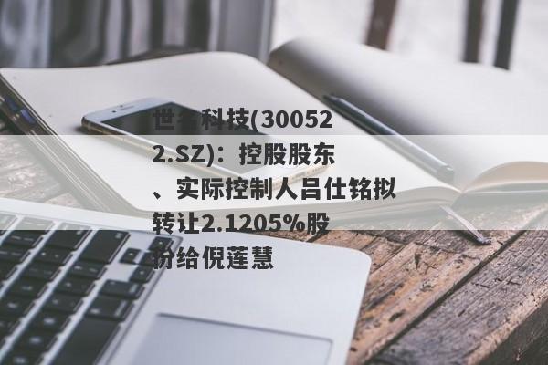 世名科技(300522.SZ)：控股股东、实际控制人吕仕铭拟转让2.1205%股份给倪莲慧