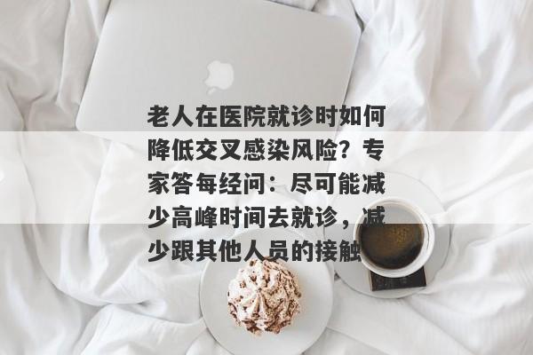 老人在医院就诊时如何降低交叉感染风险？专家答每经问：尽可能减少高峰时间去就诊，减少跟其他人员的接触