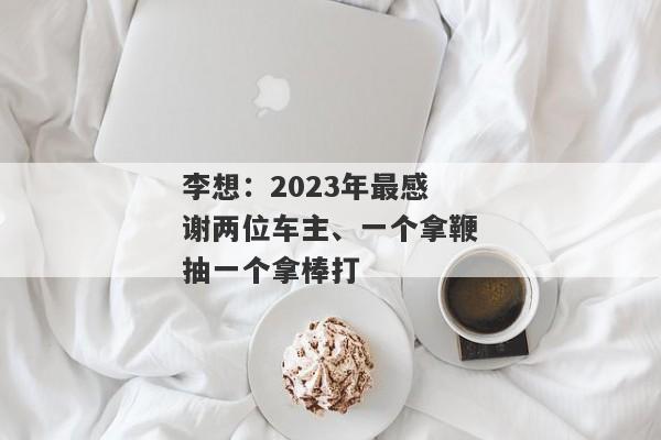 李想：2023年最感谢两位车主、一个拿鞭抽一个拿棒打