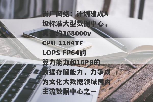 贵广网络：计划建成A级标准大型数据中心，具备约168000vCPU 1164TFLOPS FP64的算力能力和16PB的数据存储能力，力争成为文化大数据领域国内主流数据中心之一