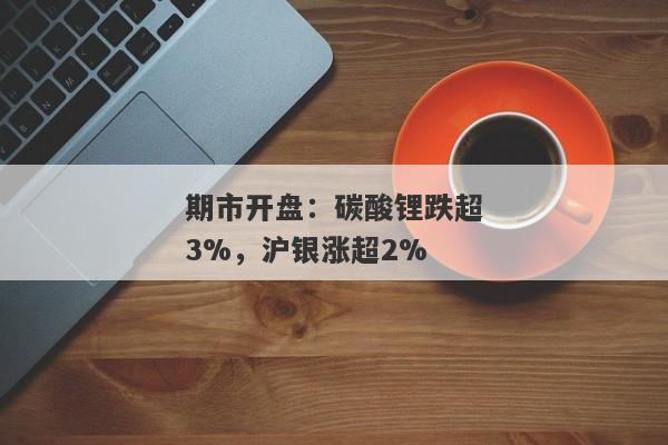 期市开盘：碳酸锂跌超3%，沪银涨超2%