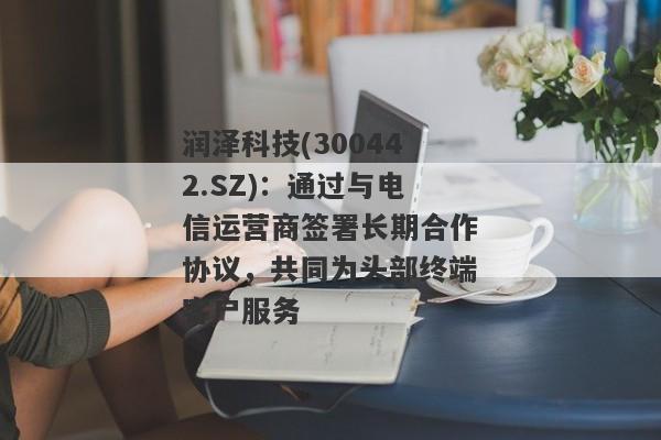 润泽科技(300442.SZ)：通过与电信运营商签署长期合作协议，共同为头部终端客户服务