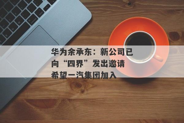 华为余承东：新公司已向“四界”发出邀请 希望一汽集团加入