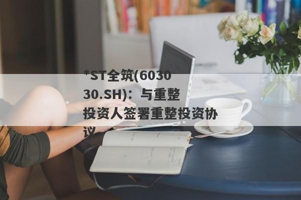 *ST全筑(603030.SH)：与重整投资人签署重整投资协议