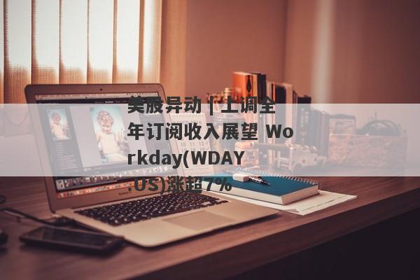 美股异动 | 上调全年订阅收入展望 Workday(WDAY.US)涨超7%