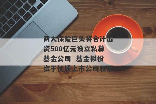 两大保险巨头将合计出资500亿元设立私募基金公司  基金拟投资于优质上市公司股票