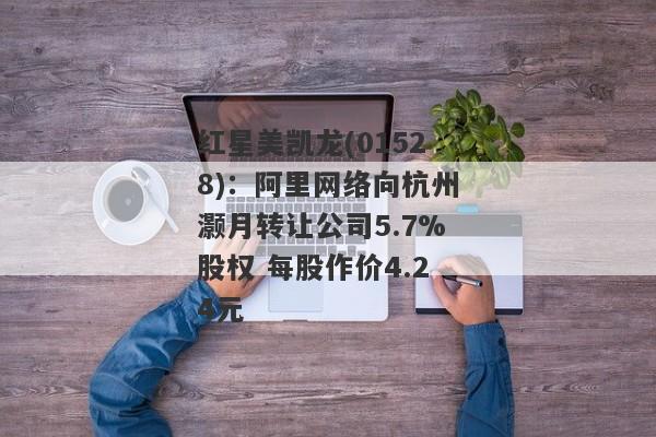 红星美凯龙(01528)：阿里网络向杭州灏月转让公司5.7%股权 每股作价4.24元