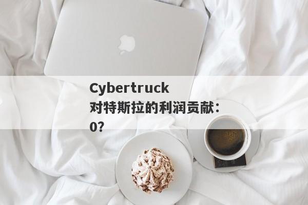 Cybertruck对特斯拉的利润贡献：0？