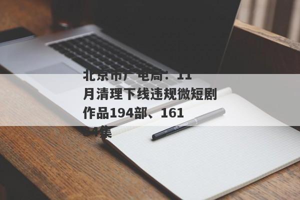 北京市广电局：11 月清理下线违规微短剧作品194部、16184集