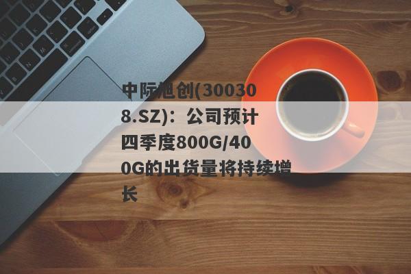 中际旭创(300308.SZ)：公司预计四季度800G/400G的出货量将持续增长