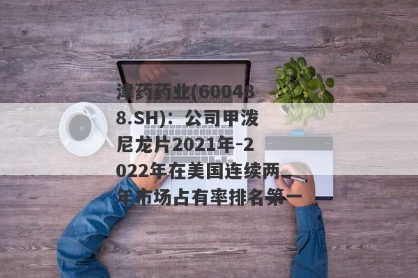 津药药业(600488.SH)：公司甲泼尼龙片2021年-2022年在美国连续两年市场占有率排名第一