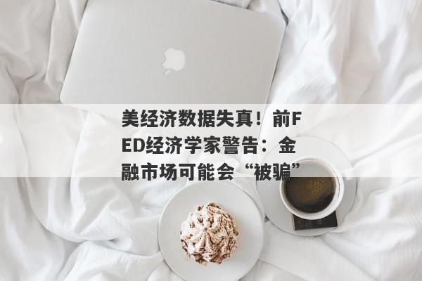 美经济数据失真！前FED经济学家警告：金融市场可能会“被骗”