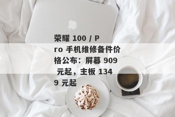 荣耀 100 / Pro 手机维修备件价格公布：屏幕 909 元起，主板 1349 元起