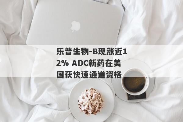 乐普生物-B现涨近12% ADC新药在美国获快速通道资格