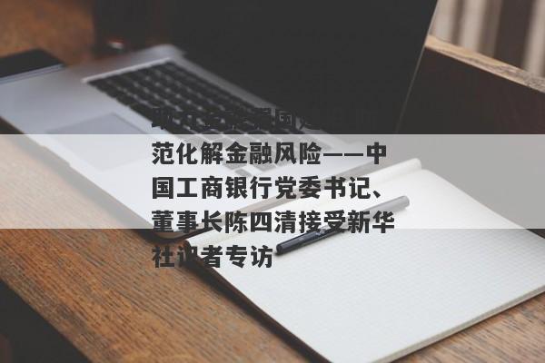 助力金融强国建设 防范化解金融风险——中国工商银行党委书记、董事长陈四清接受新华社记者专访