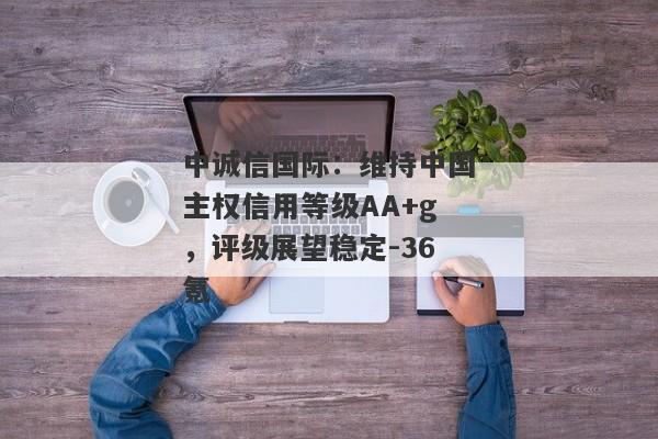 中诚信国际：维持中国主权信用等级AA+g，评级展望稳定-36氪