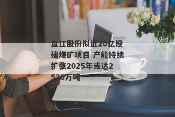 盘江股份拟近20亿投建煤矿项目 产能持续扩张2025年或达2520万吨