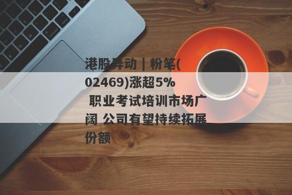 港股异动 | 粉笔(02469)涨超5% 职业考试培训市场广阔 公司有望持续拓展份额