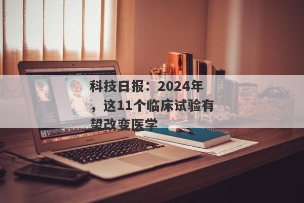 科技日报：2024年，这11个临床试验有望改变医学