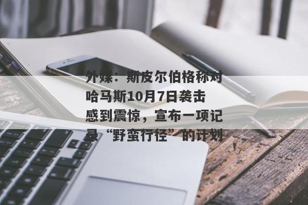 外媒：斯皮尔伯格称对哈马斯10月7日袭击感到震惊，宣布一项记录“野蛮行径”的计划