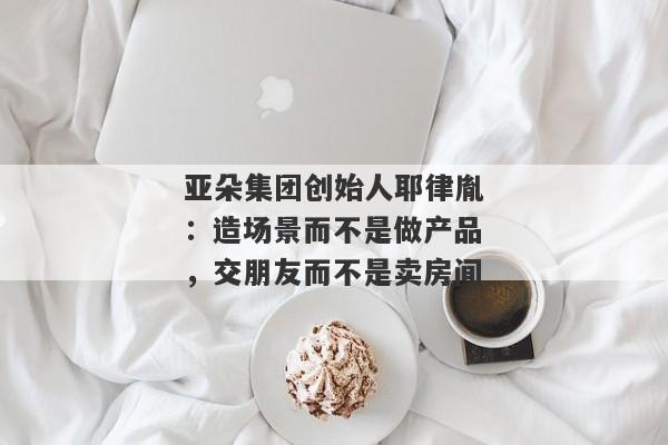 亚朵集团创始人耶律胤：造场景而不是做产品，交朋友而不是卖房间