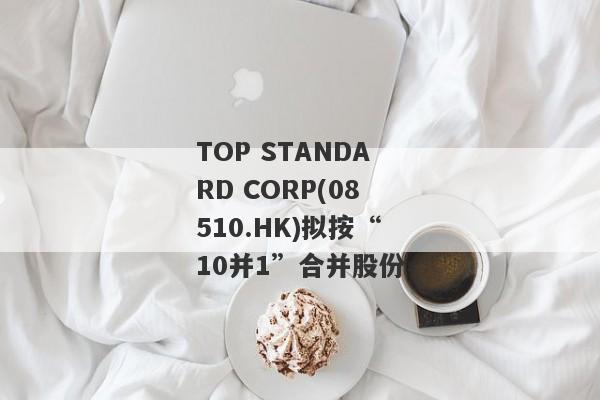 TOP STANDARD CORP(08510.HK)拟按“10并1”合并股份