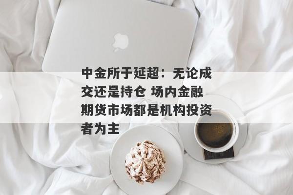 中金所于延超：无论成交还是持仓 场内金融期货市场都是机构投资者为主