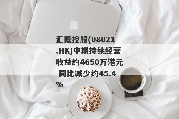 汇隆控股(08021.HK)中期持续经营收益约4650万港元 同比减少约45.4%