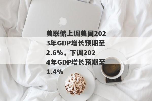 美联储上调美国2023年GDP增长预期至2.6%，下调2024年GDP增长预期至1.4%