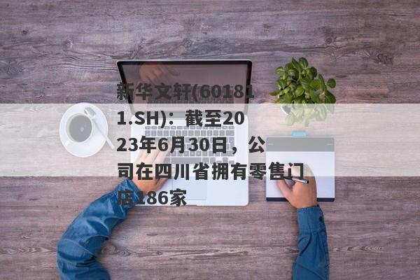 新华文轩(601811.SH)：截至2023年6月30日，公司在四川省拥有零售门店186家