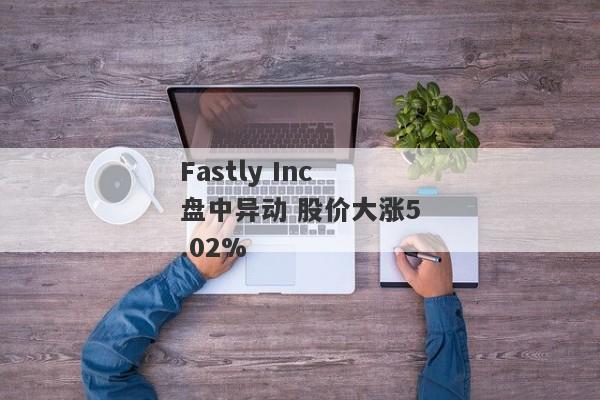 Fastly Inc盘中异动 股价大涨5.02%