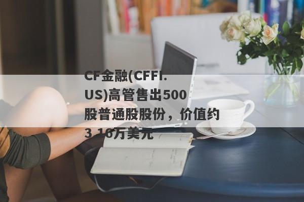 CF金融(CFFI.US)高管售出500股普通股股份，价值约3.16万美元