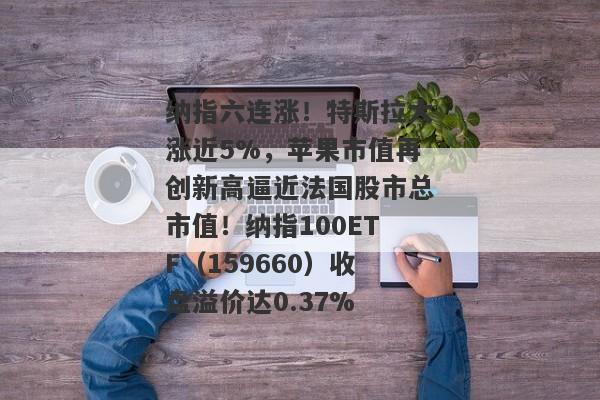 纳指六连涨！特斯拉大涨近5%，苹果市值再创新高逼近法国股市总市值！纳指100ETF（159660）收盘溢价达0.37%