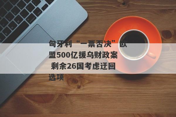 匈牙利“一票否决”欧盟500亿援乌财政案 剩余26国考虑迂回选项