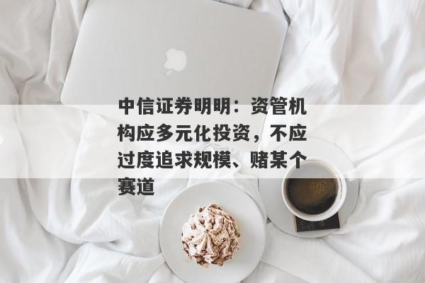 中信证券明明：资管机构应多元化投资，不应过度追求规模、赌某个赛道