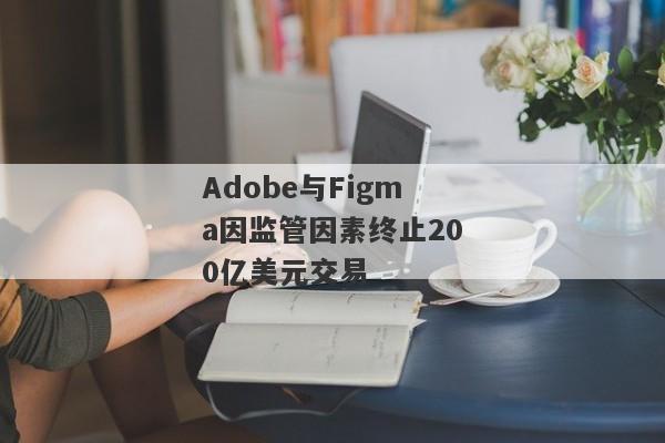 Adobe与Figma因监管因素终止200亿美元交易