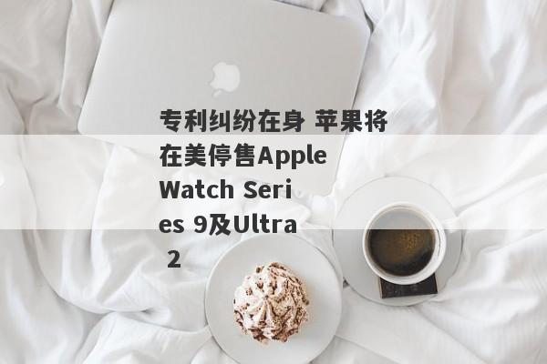 专利纠纷在身 苹果将在美停售Apple Watch Series 9及Ultra 2