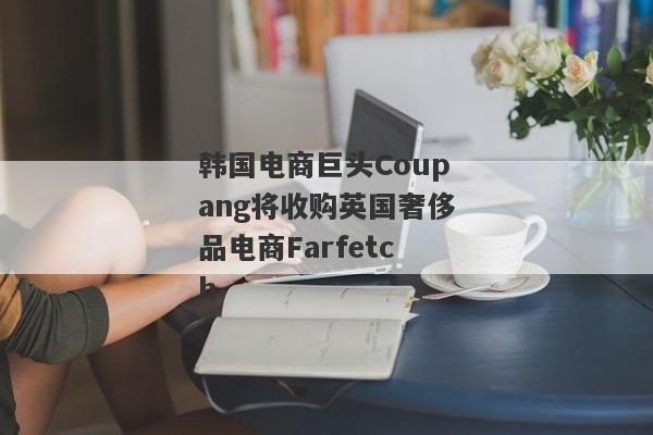 韩国电商巨头Coupang将收购英国奢侈品电商Farfetch