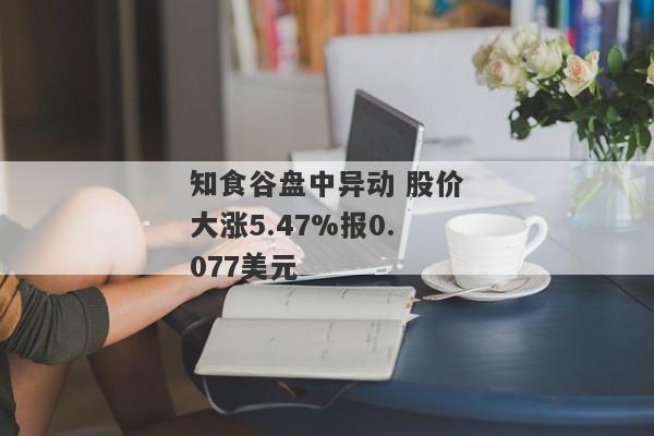 知食谷盘中异动 股价大涨5.47%报0.077美元