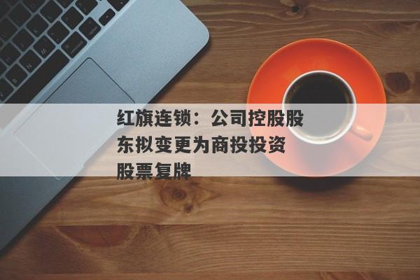 红旗连锁：公司控股股东拟变更为商投投资 股票复牌